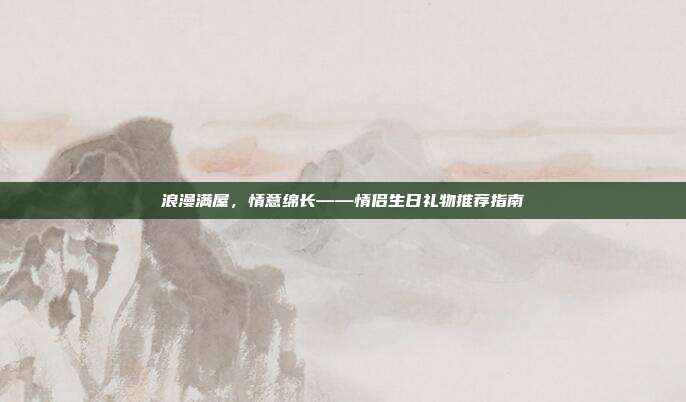 浪漫满屋，情意绵长——情侣生日礼物推荐指南
