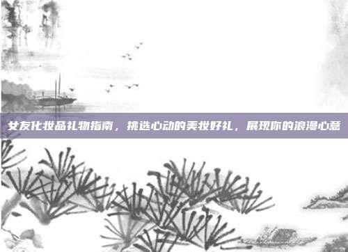 女友化妆品礼物指南，挑选心动的美妆好礼，展现你的浪漫心意