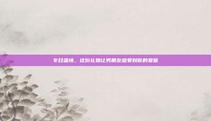 冬日温情，这份礼物让男朋友感受到你的爱意