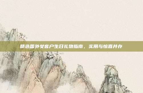 精选国外女客户生日礼物指南，实用与惊喜并存