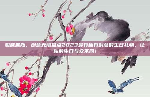 趣味盎然，创意无限盘点2023最有趣有创意的生日礼物，让你的生日与众不同！
