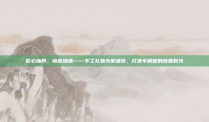 匠心独具，情意绵绵——手工礼物为爱增色，打造专属他的惊喜时光
