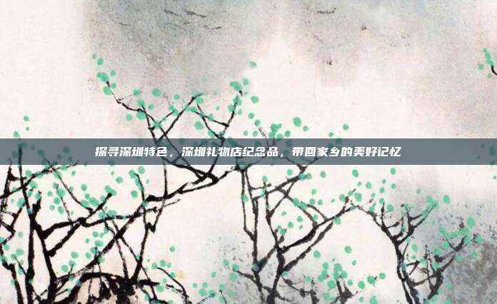 探寻深圳特色，深圳礼物店纪念品，带回家乡的美好记忆