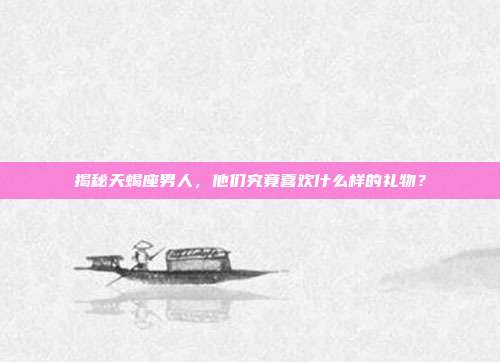 揭秘天蝎座男人，他们究竟喜欢什么样的礼物？