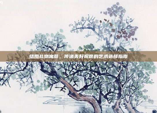 结婚礼物寓意，传递美好祝愿的艺术选择指南