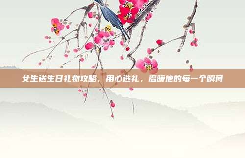 女生送生日礼物攻略，用心选礼，温暖他的每一个瞬间
