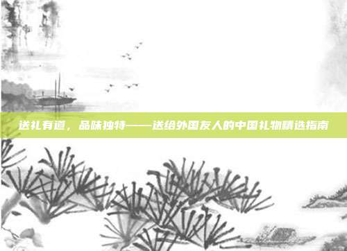 送礼有道，品味独特——送给外国友人的中国礼物精选指南