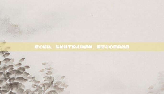 精心挑选，送给妹子的礼物清单，温暖与心意的结合
