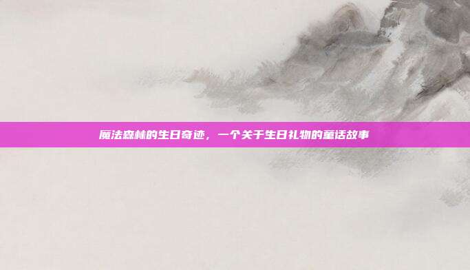 魔法森林的生日奇迹，一个关于生日礼物的童话故事