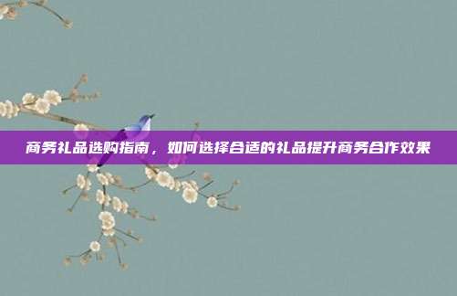 商务礼品选购指南，如何选择合适的礼品提升商务合作效果
