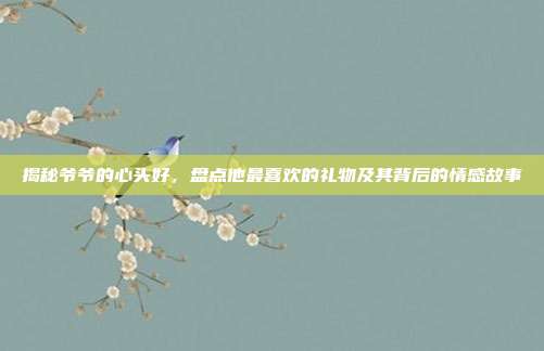 揭秘爷爷的心头好，盘点他最喜欢的礼物及其背后的情感故事