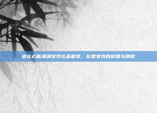 送礼心意满满女性礼品套装，礼赞女性的优雅与精致