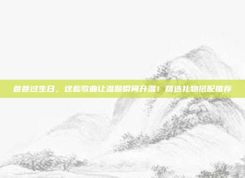爸爸过生日，这些歌曲让温馨瞬间升温！精选礼物搭配推荐