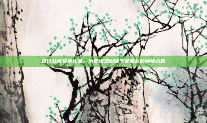精选北京特色礼品，为爱情添彩赠予女朋友的独特心意