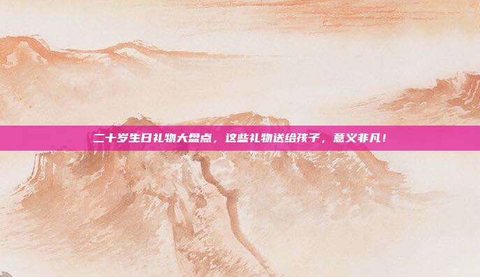 二十岁生日礼物大盘点，这些礼物送给孩子，意义非凡！