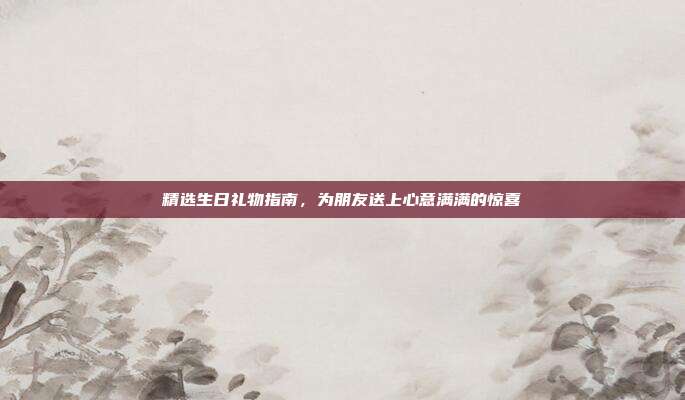 精选生日礼物指南，为朋友送上心意满满的惊喜