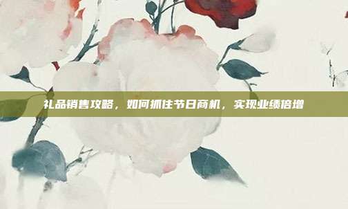礼品销售攻略，如何抓住节日商机，实现业绩倍增