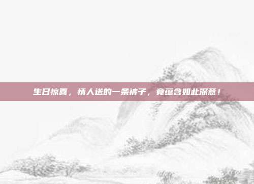 生日惊喜，情人送的一条裤子，竟蕴含如此深意！