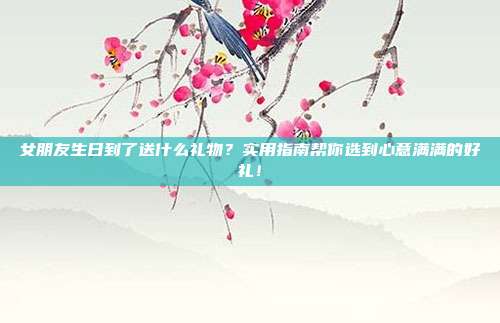 女朋友生日到了送什么礼物？实用指南帮你选到心意满满的好礼！