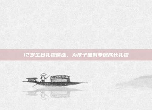 12岁生日礼物精选，为孩子定制专属成长礼物