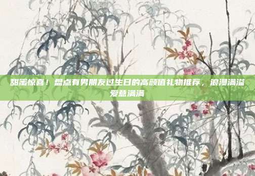 甜蜜惊喜！盘点有男朋友过生日的高颜值礼物推荐，浪漫满溢爱意满满