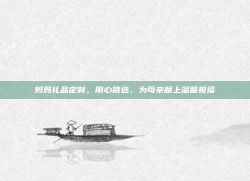妈妈礼品定制，用心挑选，为母亲献上温馨祝福