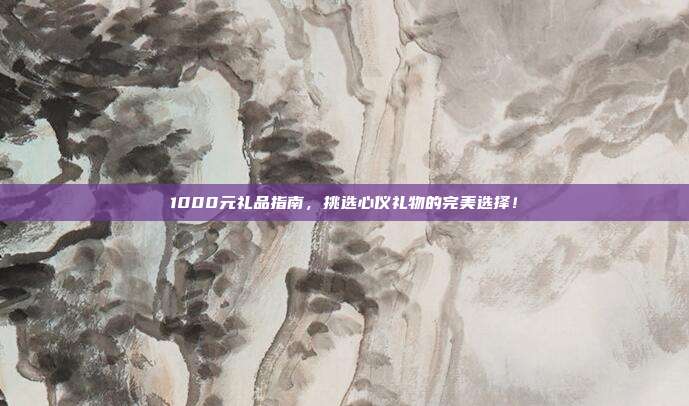 1000元礼品指南，挑选心仪礼物的完美选择！