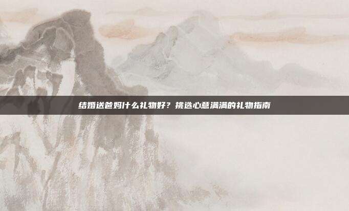 结婚送爸妈什么礼物好？挑选心意满满的礼物指南