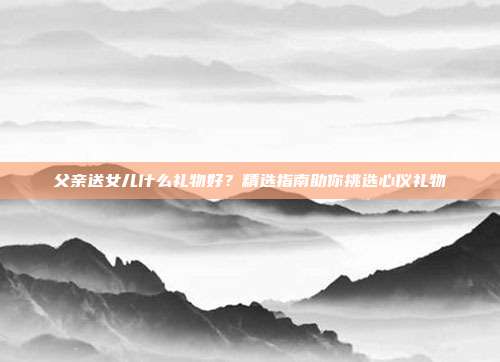 父亲送女儿什么礼物好？精选指南助你挑选心仪礼物