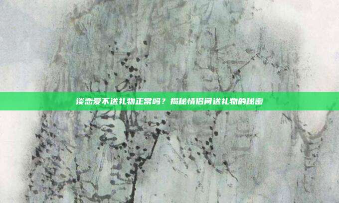 谈恋爱不送礼物正常吗？揭秘情侣间送礼物的秘密