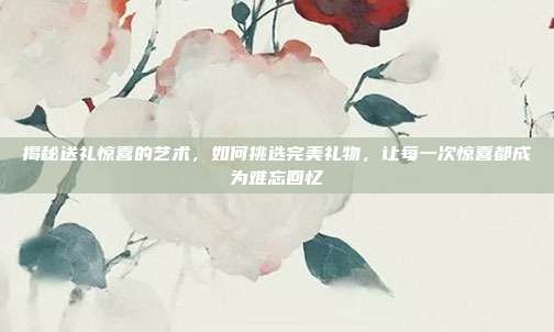 揭秘送礼惊喜的艺术，如何挑选完美礼物，让每一次惊喜都成为难忘回忆