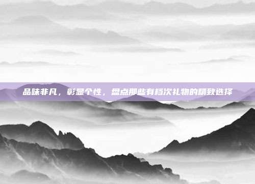 品味非凡，彰显个性，盘点那些有档次礼物的精致选择