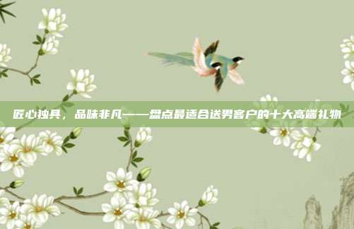 匠心独具，品味非凡——盘点最适合送男客户的十大高端礼物