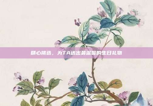 精心挑选，为TA送出最温馨的生日礼物