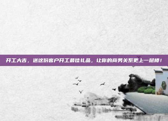 开工大吉，送这份客户开工最佳礼品，让你的商务关系更上一层楼！