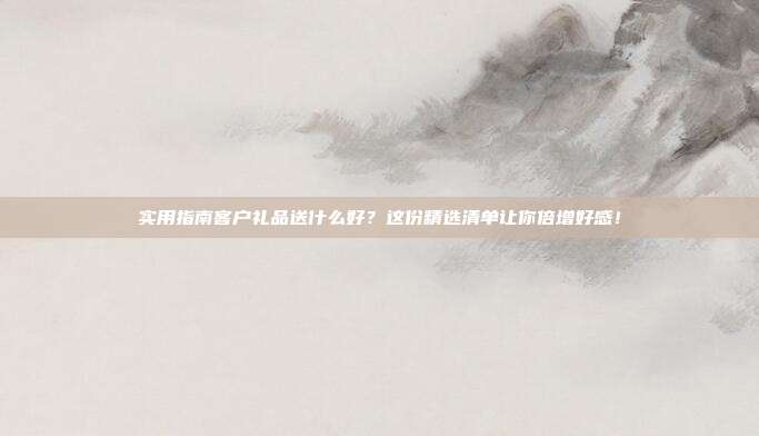 实用指南客户礼品送什么好？这份精选清单让你倍增好感！