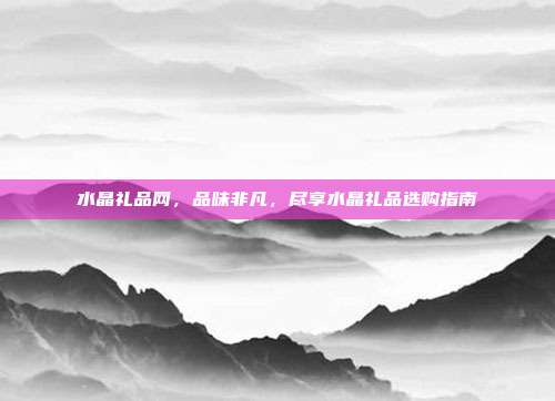 水晶礼品网，品味非凡，尽享水晶礼品选购指南