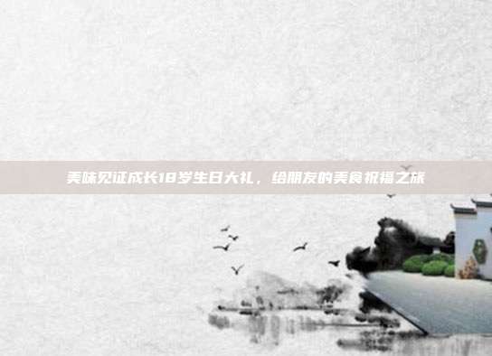 美味见证成长18岁生日大礼，给朋友的美食祝福之旅