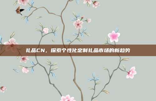 礼品CN，探索个性化定制礼品市场的新趋势
