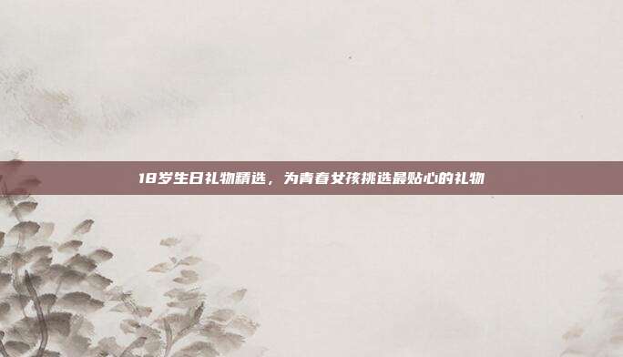 18岁生日礼物精选，为青春女孩挑选最贴心的礼物