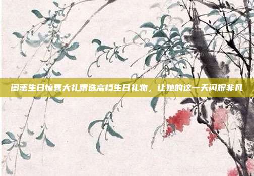 闺蜜生日惊喜大礼精选高档生日礼物，让她的这一天闪耀非凡