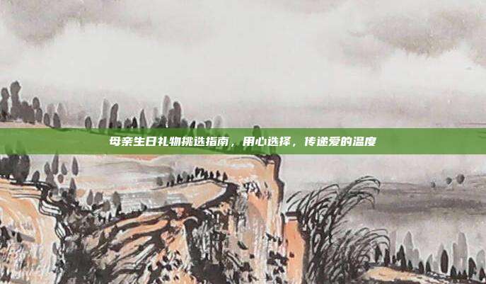 母亲生日礼物挑选指南，用心选择，传递爱的温度