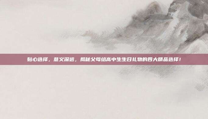 贴心选择，意义深远，揭秘父母给高中生生日礼物的四大精品选择！