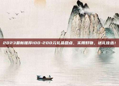 2023最新推荐100-200元礼品盘点，实用好物，送礼佳选！