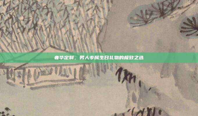 奢华定制，男人专属生日礼物的极致之选