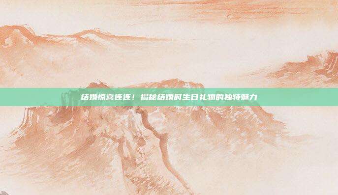 结婚惊喜连连！揭秘结婚时生日礼物的独特魅力