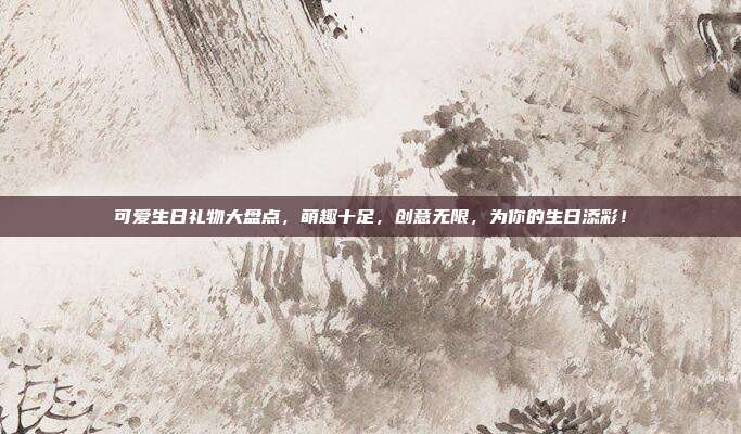 可爱生日礼物大盘点，萌趣十足，创意无限，为你的生日添彩！