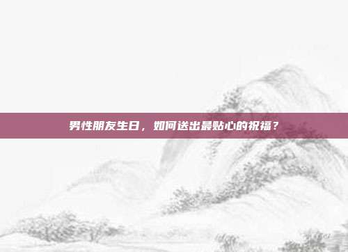 男性朋友生日，如何送出最贴心的祝福？