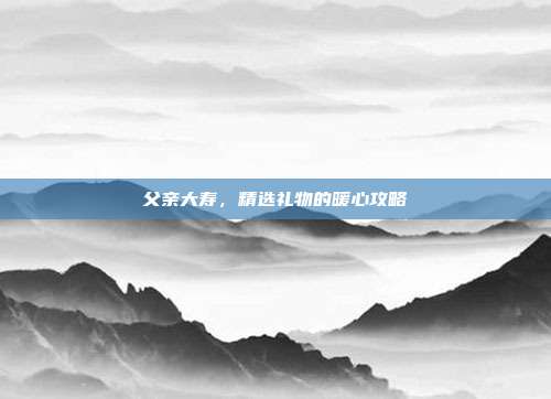 父亲大寿，精选礼物的暖心攻略