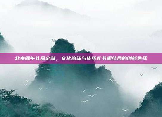 北京端午礼品定制，文化韵味与传统礼节相结合的创新选择